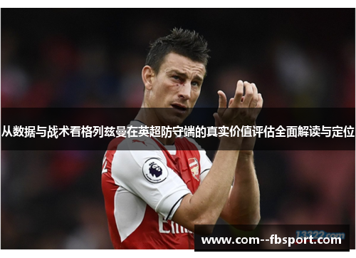 从数据与战术看格列兹曼在英超防守端的真实价值评估全面解读与定位
