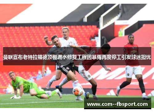 曼联宣布老特拉福德顶棚漏水修复工程因暴雨再度停工引发球迷担忧 曼联宣布老特拉福德顶棚漏水修复工程因暴雨再度停工引发球迷担忧